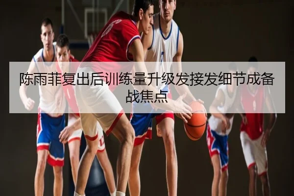 陈雨菲复出后训练量升级发接发细节成备战焦点