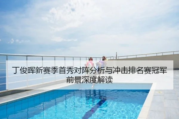 丁俊晖新赛季首秀对阵分析与冲击排名赛冠军前景深度解读