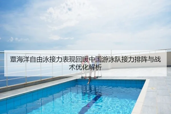 覃海洋自由泳接力表现回暖中国游泳队接力排阵与战术优化解析