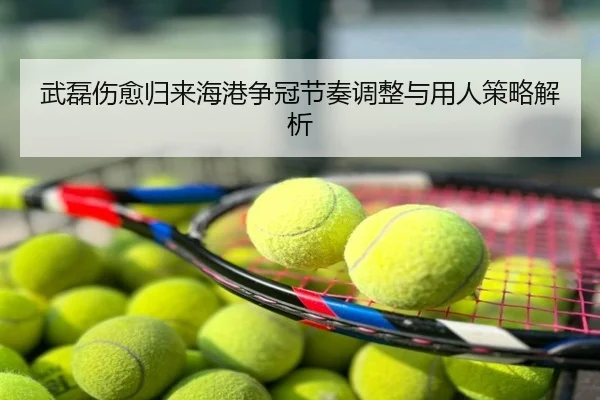 武磊伤愈归来海港争冠节奏调整与用人策略解析