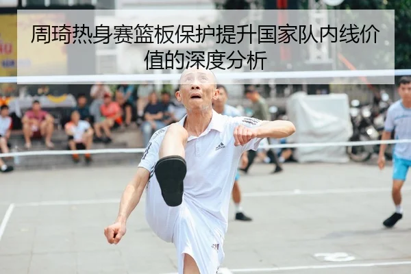 周琦热身赛篮板保护提升国家队内线价值的深度分析