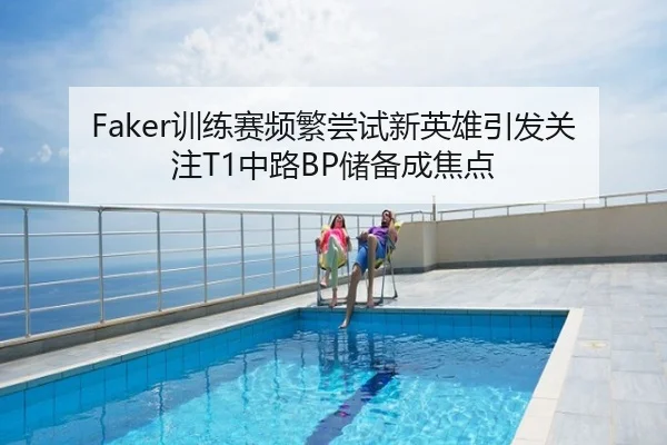 Faker训练赛频繁尝试新英雄引发关注T1中路BP储备成焦点