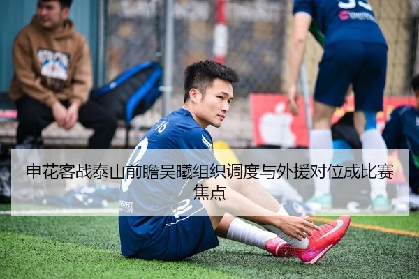 申花客战泰山前瞻吴曦组织调度与外援对位成比赛焦点